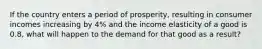 If the country enters a period of prosperity, resulting in consumer incomes increasing by 4% and the income elasticity of a good is 0.8, what will happen to the demand for that good as a result?