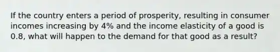 If the country enters a period of prosperity, resulting in consumer incomes increasing by 4% and the income elasticity of a good is 0.8, what will happen to the demand for that good as a result?