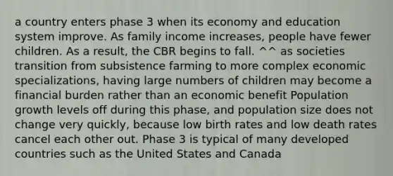 a country enters phase 3 when its economy and education system improve. As family income increases, people have fewer children. As a result, the CBR begins to fall. ^^ as societies transition from subsistence farming to more complex economic specializations, having large numbers of children may become a financial burden rather than an economic benefit Population growth levels off during this phase, and population size does not change very quickly, because low birth rates and low death rates cancel each other out. Phase 3 is typical of many developed countries such as the United States and Canada