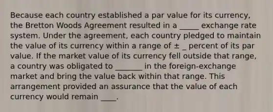 Because each country established a par value for its currency, the Bretton Woods Agreement resulted in a _____ exchange rate system. Under the agreement, each country pledged to maintain the value of its currency within a range of ± _ percent of its par value. If the market value of its currency fell outside that range, a country was obligated to _______ in the foreign-exchange market and bring the value back within that range. This arrangement provided an assurance that the value of each currency would remain ____.