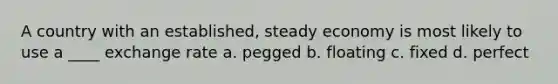 A country with an established, steady economy is most likely to use a ____ exchange rate a. pegged b. floating c. fixed d. perfect