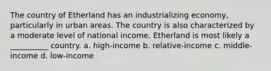 The country of Etherland has an industrializing economy, particularly in urban areas. The country is also characterized by a moderate level of national income. Etherland is most likely a __________ country. a. high-income b. relative-income c. middle-income d. low-income