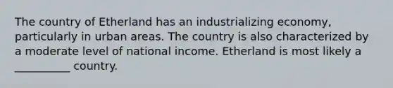 The country of Etherland has an industrializing economy, particularly in urban areas. The country is also characterized by a moderate level of national income. Etherland is most likely a __________ country.