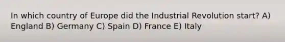 In which country of Europe did the Industrial Revolution start? A) England B) Germany C) Spain D) France E) Italy