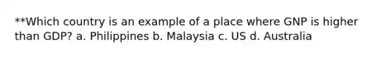 **Which country is an example of a place where GNP is higher than GDP? a. Philippines b. Malaysia c. US d. Australia