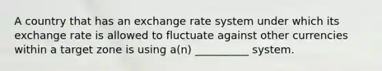 A country that has an exchange rate system under which its exchange rate is allowed to fluctuate against other currencies within a target zone is using a(n) __________ system.