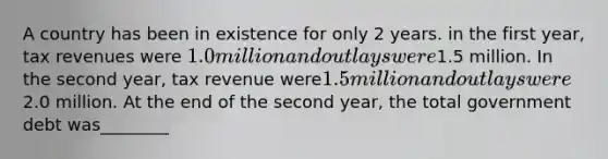 A country has been in existence for only 2 years. in the first year, tax revenues were 1.0 million and outlays were1.5 million. In the second year, tax revenue were1.5 million and outlays were2.0 million. At the end of the second year, the total government debt was________