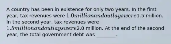 A country has been in existence for only two years. In the first year, tax revenues were 1.0 million and outlays were1.5 million. In the second year, tax revenues were 1.5 million and outlays were2.0 million. At the end of the second year, the total government debt was ________.