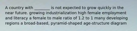 A country with ________ is not expected to grow quickly in the near future. growing industrialization high female employment and literacy a female to male ratio of 1.2 to 1 many developing regions a broad-based, pyramid-shaped age-structure diagram