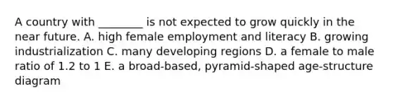 A country with ________ is not expected to grow quickly in the near future. A. high female employment and literacy B. growing industrialization C. many developing regions D. a female to male ratio of 1.2 to 1 E. a broad-based, pyramid-shaped age-structure diagram