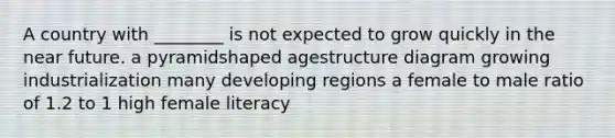 A country with ________ is not expected to grow quickly in the near future. a pyramidshaped agestructure diagram growing industrialization many developing regions a female to male ratio of 1.2 to 1 high female literacy