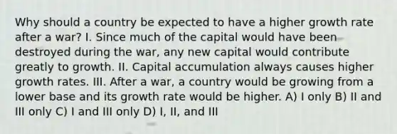 Why should a country be expected to have a higher growth rate after a war? I. Since much of the capital would have been destroyed during the war, any new capital would contribute greatly to growth. II. Capital accumulation always causes higher growth rates. III. After a war, a country would be growing from a lower base and its growth rate would be higher. A) I only B) II and III only C) I and III only D) I, II, and III