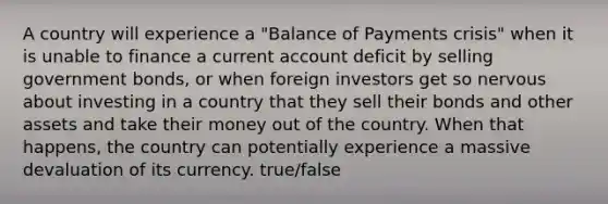 A country will experience a "Balance of Payments crisis" when it is unable to finance a current account deficit by selling government bonds, or when foreign investors get so nervous about investing in a country that they sell their bonds and other assets and take their money out of the country. When that happens, the country can potentially experience a massive devaluation of its currency. true/false