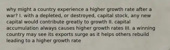 why might a country experience a higher growth rate after a war? I. with a depleted, or destroyed, capital stock, any new capital would contribute greatly to growth II. capital accumulation always causes higher growth rates III. a winning country may see its exports surge as it helps others rebuild leading to a higher growth rate