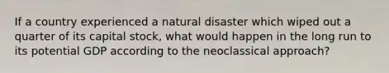 If a country experienced a natural disaster which wiped out a quarter of its capital stock, what would happen in the long run to its potential GDP according to the neoclassical approach?