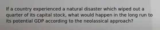 If a country experienced a natural disaster which wiped out a quarter of its capital stock, what would happen in the long run to its potential GDP according to the neolassical approach?