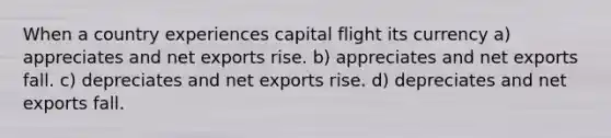 When a country experiences capital flight its currency a) appreciates and net exports rise. b) appreciates and net exports fall. c) depreciates and net exports rise. d) depreciates and net exports fall.