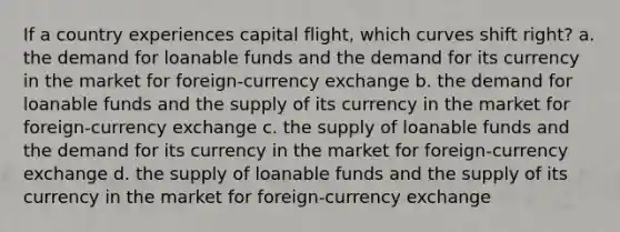 If a country experiences capital flight, which curves shift right? a. the demand for loanable funds and the demand for its currency in the market for foreign-currency exchange b. the demand for loanable funds and the supply of its currency in the market for foreign-currency exchange c. the supply of loanable funds and the demand for its currency in the market for foreign-currency exchange d. the supply of loanable funds and the supply of its currency in the market for foreign-currency exchange