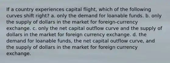 If a country experiences capital flight, which of the following curves shift right? a. only the demand for loanable funds. b. only the supply of dollars in the market for foreign-currency exchange. c. only the net capital outflow curve and the supply of dollars in the market for foreign currency exchange. d. the demand for loanable funds, the net capital outflow curve, and the supply of dollars in the market for foreign currency exchange.