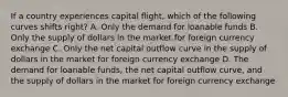 If a country experiences capital flight, which of the following curves shifts right? A. Only the demand for loanable funds B. Only the supply of dollars in the market for foreign currency exchange C. Only the net capital outflow curve in the supply of dollars in the market for foreign currency exchange D. The demand for loanable funds, the net capital outflow curve, and the supply of dollars in the market for foreign currency exchange