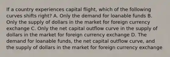 If a country experiences capital flight, which of the following curves shifts right? A. Only the demand for loanable funds B. Only the supply of dollars in the market for foreign currency exchange C. Only the net capital outflow curve in the supply of dollars in the market for foreign currency exchange D. The demand for loanable funds, the net capital outflow curve, and the supply of dollars in the market for foreign currency exchange