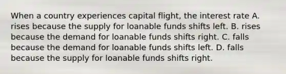 When a country experiences capital flight, the interest rate A. rises because the supply for loanable funds shifts left. B. rises because the demand for loanable funds shifts right. C. falls because the demand for loanable funds shifts left. D. falls because the supply for loanable funds shifts right.