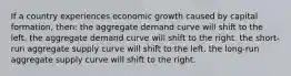 If a country experiences economic growth caused by capital formation, then: the aggregate demand curve will shift to the left. the aggregate demand curve will shift to the right. the short-run aggregate supply curve will shift to the left. the long-run aggregate supply curve will shift to the right.