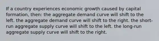 If a country experiences economic growth caused by capital formation, then: the aggregate demand curve will shift to the left. the aggregate demand curve will shift to the right. the short-run aggregate supply curve will shift to the left. the long-run aggregate supply curve will shift to the right.