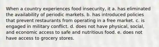 When a country experiences food insecurity, it a. has eliminated the availability of periodic markets. b. has introduced policies that prevent restaurants from operating in a free market. c. is engaged in military conflict. d. does not have physical, social, and economic access to safe and nutritious food. e. does not have access to grocery stores.