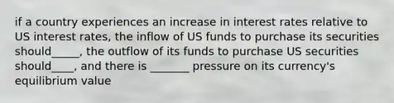 if a country experiences an increase in interest rates relative to US interest rates, the inflow of US funds to purchase its securities should_____, the outflow of its funds to purchase US securities should____, and there is _______ pressure on its currency's equilibrium value