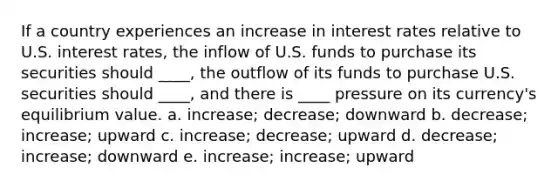 If a country experiences an increase in interest rates relative to U.S. interest rates, the inflow of U.S. funds to purchase its securities should ____, the outflow of its funds to purchase U.S. securities should ____, and there is ____ pressure on its currency's equilibrium value. a. increase; decrease; downward b. decrease; increase; upward c. increase; decrease; upward d. decrease; increase; downward e. increase; increase; upward