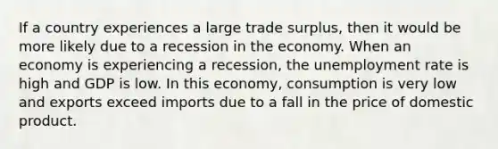 If a country experiences a large trade surplus, then it would be more likely due to a recession in the economy. When an economy is experiencing a recession, the unemployment rate is high and GDP is low. In this economy, consumption is very low and exports exceed imports due to a fall in the price of domestic product.