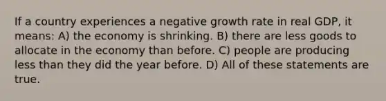 If a country experiences a negative growth rate in real GDP, it means: A) the economy is shrinking. B) there are less goods to allocate in the economy than before. C) people are producing less than they did the year before. D) All of these statements are true.