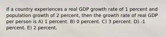 If a country experiences a real GDP growth rate of 1 percent and population growth of 2 percent, then the growth rate of real GDP per person is A) 1 percent. B) 0 percent. C) 3 percent. D) -1 percent. E) 2 percent.