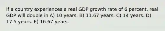 If a country experiences a real GDP growth rate of 6 percent, real GDP will double in A) 10 years. B) 11.67 years. C) 14 years. D) 17.5 years. E) 16.67 years.