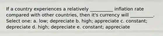 If a country experiences a relatively __________ inflation rate compared with other countries, then it's currency will __________. Select one: a. low; depreciate b. high; appreciate c. constant; depreciate d. high; depreciate e. constant; appreciate