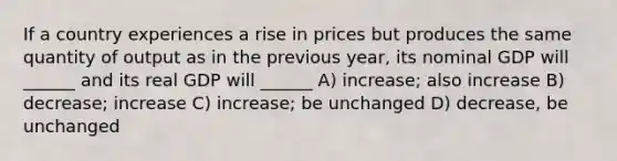 If a country experiences a rise in prices but produces the same quantity of output as in the previous year, its nominal GDP will ______ and its real GDP will ______ A) increase; also increase B) decrease; increase C) increase; be unchanged D) decrease, be unchanged