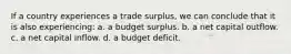 If a country experiences a trade surplus, we can conclude that it is also experiencing: a. a budget surplus. b. a net capital outflow. c. a net capital inflow. d. a budget deficit.