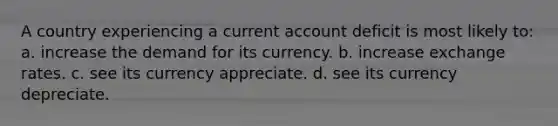 A country experiencing a current account deficit is most likely to: a. increase the demand for its currency. b. increase exchange rates. c. see its currency appreciate. d. see its currency depreciate.