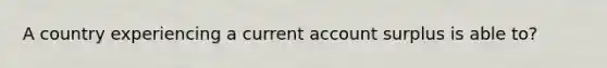 A country experiencing a current account surplus is able to?