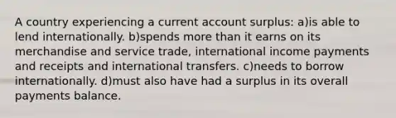 A country experiencing a current account surplus: a)is able to lend internationally. b)spends <a href='https://www.questionai.com/knowledge/keWHlEPx42-more-than' class='anchor-knowledge'>more than</a> it earns on its merchandise and service trade, international income payments and receipts and international transfers. c)needs to borrow internationally. d)must also have had a surplus in its overall payments balance.