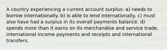 A country experiencing a current account surplus: a) needs to borrow internationally. b) is able to lend internationally. c) must also have had a surplus in its overall payments balance. d) spends more than it earns on its merchandise and service trade, international income payments and receipts and international transfers.