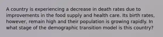 A country is experiencing a decrease in death rates due to improvements in the food supply and health care. Its birth rates, however, remain high and their population is growing rapidly. In what stage of the demographic transition model is this country?