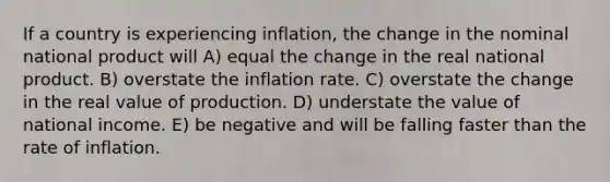 If a country is experiencing inflation, the change in the nominal national product will A) equal the change in the real national product. B) overstate the inflation rate. C) overstate the change in the real value of production. D) understate the value of national income. E) be negative and will be falling faster than the rate of inflation.