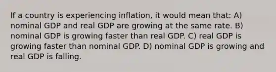 If a country is experiencing inflation, it would mean that: A) nominal GDP and real GDP are growing at the same rate. B) nominal GDP is growing faster than real GDP. C) real GDP is growing faster than nominal GDP. D) nominal GDP is growing and real GDP is falling.