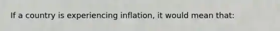 If a country is experiencing inflation, it would mean that: