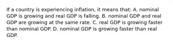 If a country is experiencing inflation, it means that: A. nominal GDP is growing and real GDP is falling. B. nominal GDP and real GDP are growing at the same rate. C. real GDP is growing faster than nominal GDP. D. nominal GDP is growing faster than real GDP.