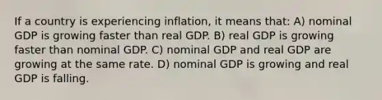 If a country is experiencing inflation, it means that: A) nominal GDP is growing faster than real GDP. B) real GDP is growing faster than nominal GDP. C) nominal GDP and real GDP are growing at the same rate. D) nominal GDP is growing and real GDP is falling.