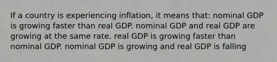 If a country is experiencing inflation, it means that: nominal GDP is growing faster than real GDP. nominal GDP and real GDP are growing at the same rate. real GDP is growing faster than nominal GDP. nominal GDP is growing and real GDP is falling