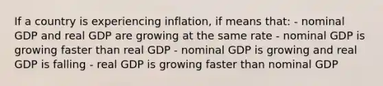 If a country is experiencing inflation, if means that: - nominal GDP and real GDP are growing at the same rate - nominal GDP is growing faster than real GDP - nominal GDP is growing and real GDP is falling - real GDP is growing faster than nominal GDP